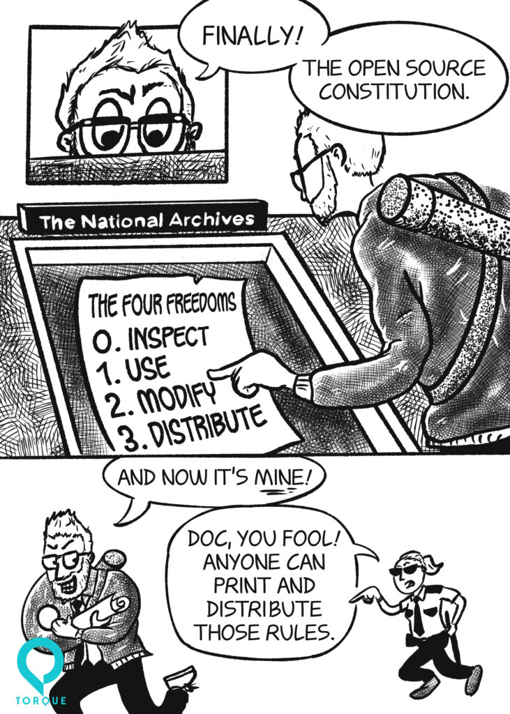A cartoon of a man (Doc Pop) staring at an old piece of paper in a museum case. He is point at the paper and saying "Finally! The Open Source Constitution."
The case is labelled "The National Archives" and the paper says "The Four Freedoms. 0- Inspect. 1- Use. 2-Modify. 3. Distribute. "

The man grabs the paper and tucks it under his arm as he runs away yelling "And now it's mine!". A security guard behind him (Emily Schiola) yells "Doc, you fool! Anyone can print and distribute those rules."